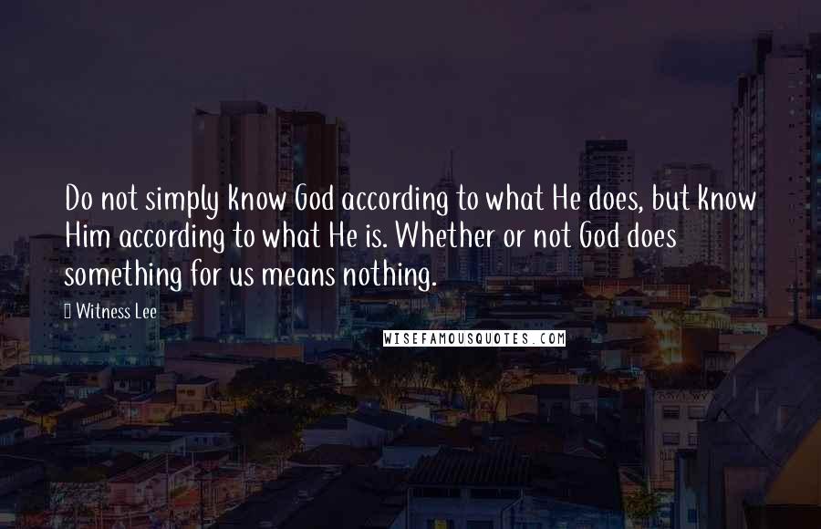 Witness Lee quotes: Do not simply know God according to what He does, but know Him according to what He is. Whether or not God does something for us means nothing.