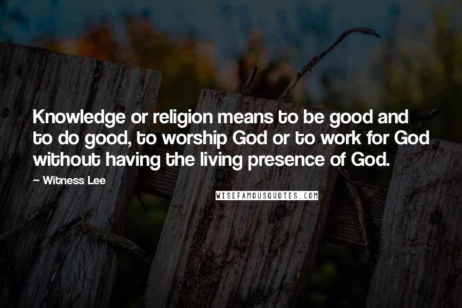 Witness Lee quotes: Knowledge or religion means to be good and to do good, to worship God or to work for God without having the living presence of God.