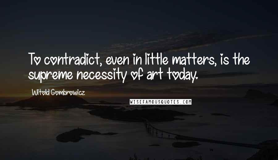 Witold Gombrowicz quotes: To contradict, even in little matters, is the supreme necessity of art today.