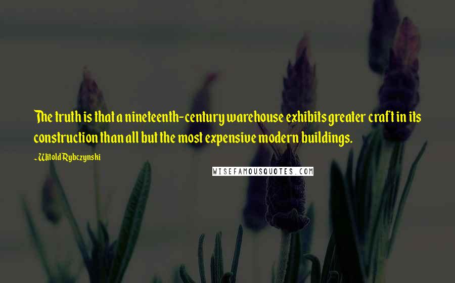 Witold Rybczynski quotes: The truth is that a nineteenth-century warehouse exhibits greater craft in its construction than all but the most expensive modern buildings.