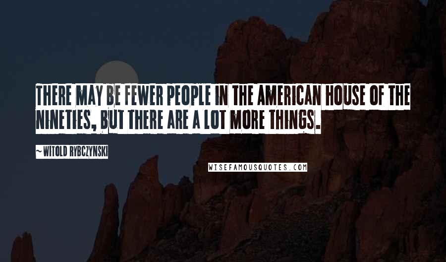 Witold Rybczynski quotes: There may be fewer people in the American house of the nineties, but there are a lot more things.