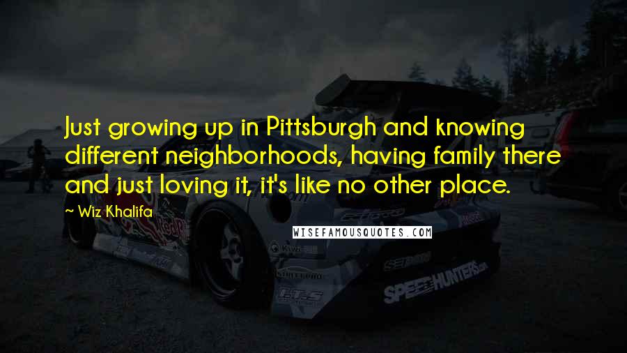 Wiz Khalifa quotes: Just growing up in Pittsburgh and knowing different neighborhoods, having family there and just loving it, it's like no other place.