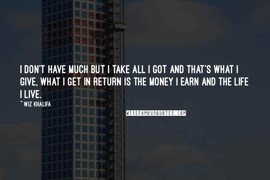 Wiz Khalifa quotes: I don't have much but I take all I got and that's what I give, what I get in return is the money I earn and the life I live.