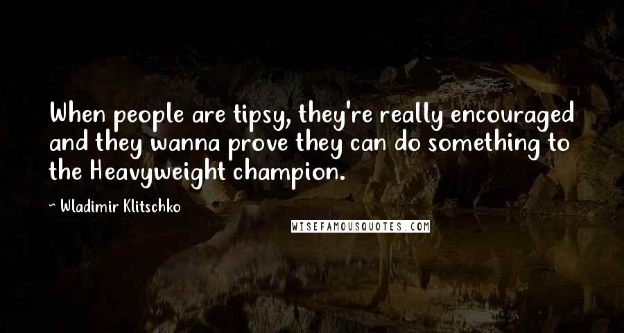 Wladimir Klitschko quotes: When people are tipsy, they're really encouraged and they wanna prove they can do something to the Heavyweight champion.
