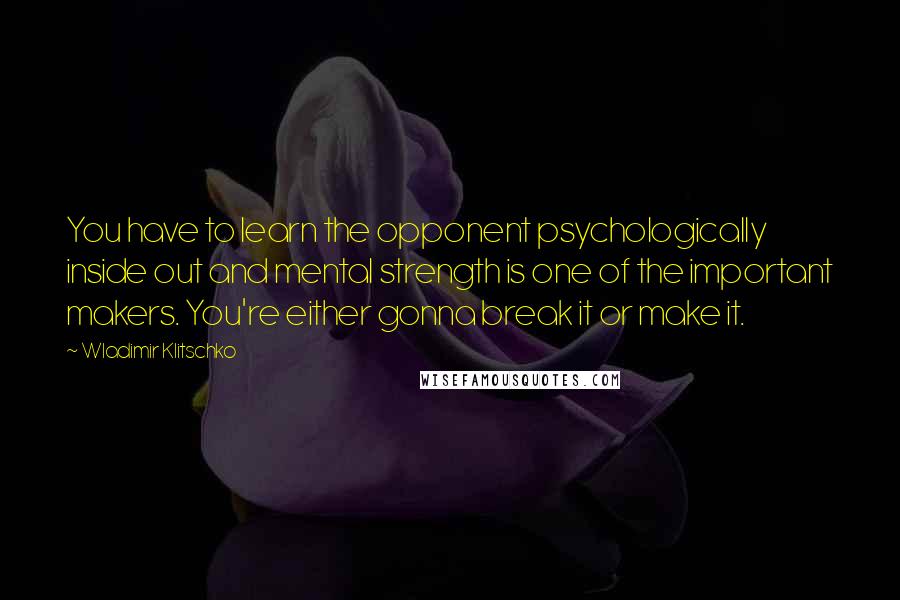 Wladimir Klitschko quotes: You have to learn the opponent psychologically inside out and mental strength is one of the important makers. You're either gonna break it or make it.