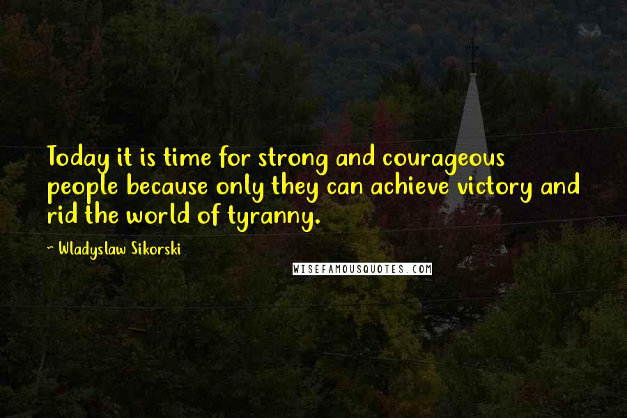 Wladyslaw Sikorski quotes: Today it is time for strong and courageous people because only they can achieve victory and rid the world of tyranny.