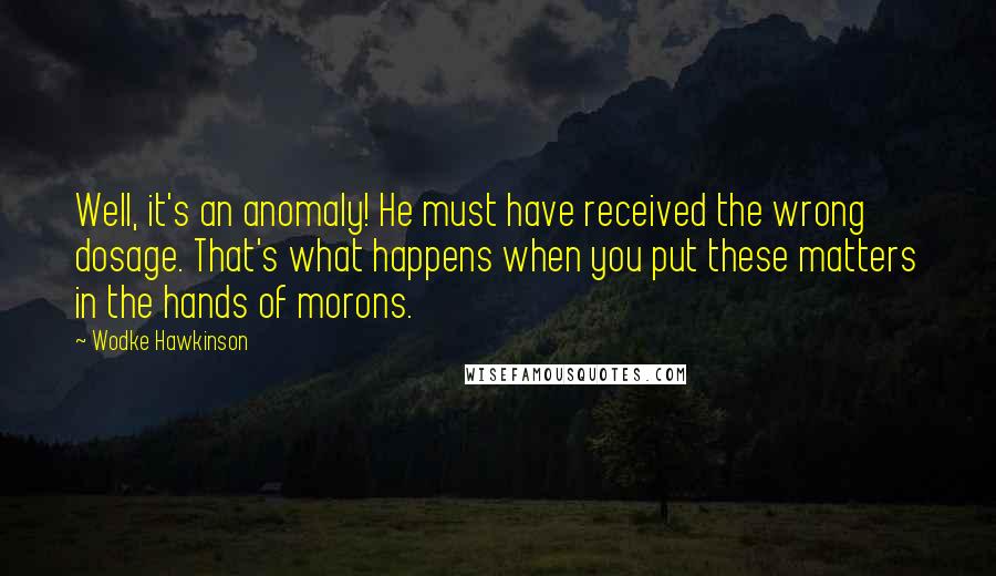 Wodke Hawkinson quotes: Well, it's an anomaly! He must have received the wrong dosage. That's what happens when you put these matters in the hands of morons.