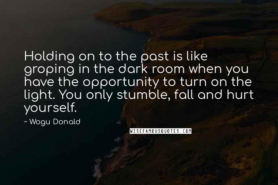 Wogu Donald quotes: Holding on to the past is like groping in the dark room when you have the opportunity to turn on the light. You only stumble, fall and hurt yourself.