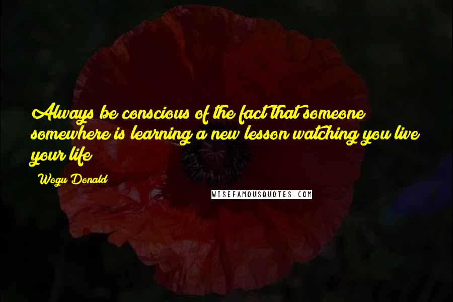 Wogu Donald quotes: Always be conscious of the fact that someone somewhere is learning a new lesson watching you live your life