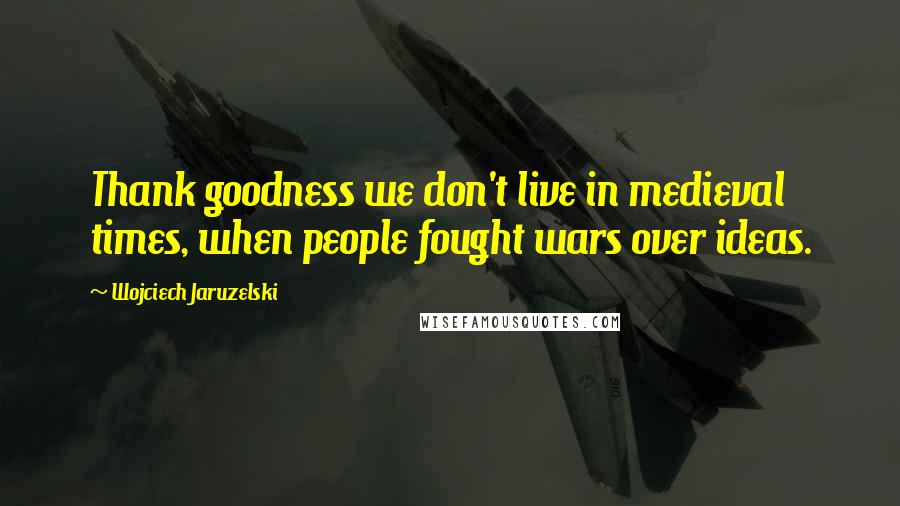 Wojciech Jaruzelski quotes: Thank goodness we don't live in medieval times, when people fought wars over ideas.