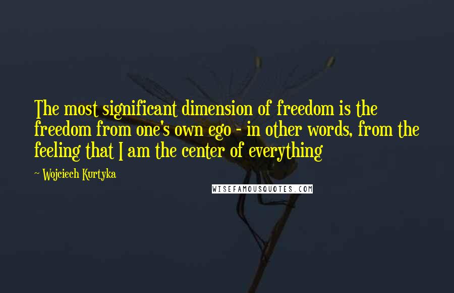 Wojciech Kurtyka quotes: The most significant dimension of freedom is the freedom from one's own ego - in other words, from the feeling that I am the center of everything