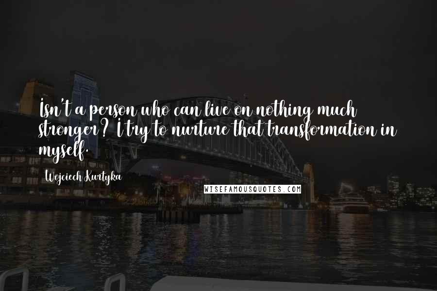 Wojciech Kurtyka quotes: Isn't a person who can live on nothing much stronger? I try to nurture that transformation in myself.