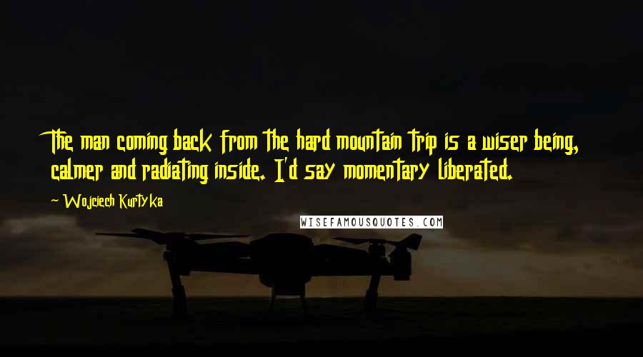 Wojciech Kurtyka quotes: The man coming back from the hard mountain trip is a wiser being, calmer and radiating inside. I'd say momentary liberated.