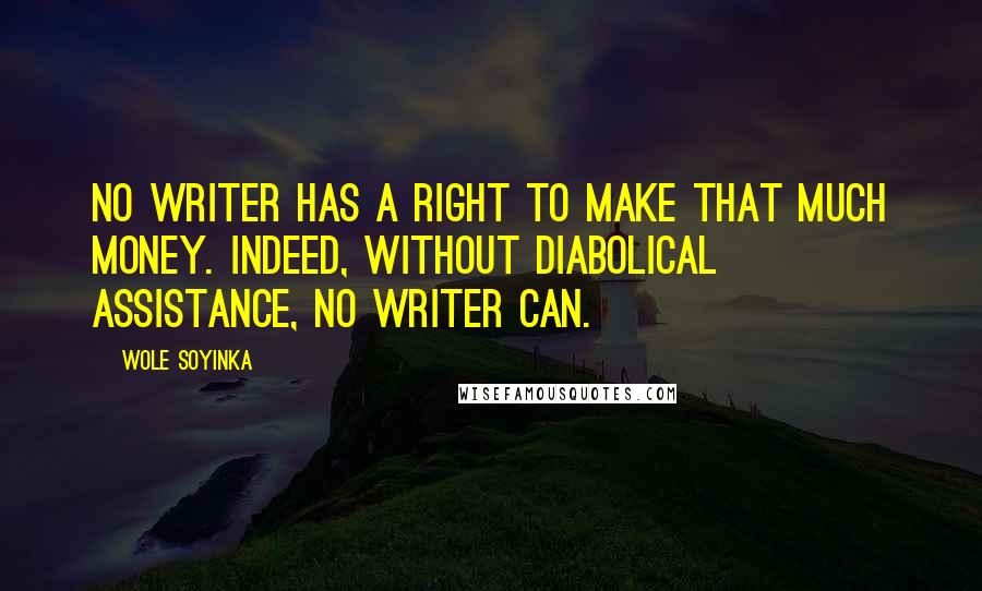 Wole Soyinka quotes: No writer has a right to make that much money. Indeed, without diabolical assistance, no writer can. Wole Soyinka quotes: No writer has a right to make that much money. Indeed, without diabolical assistance, no writer can.
