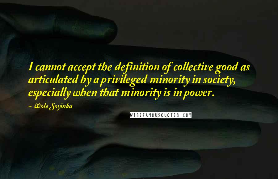Wole Soyinka quotes: I cannot accept the definition of collective good as articulated by a privileged minority in society, especially when that minority is in power. Wole Soyinka quotes: I cannot accept the definition of collective good as articulated by a privileged minority in society, especially when that minority is in power.
