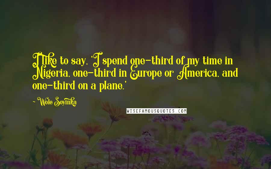 Wole Soyinka quotes: I like to say, 'I spend one-third of my time in Nigeria, one-third in Europe or America, and one-third on a plane.' Wole Soyinka quotes: I like to say, 'I spend one-third of my time in Nigeria, one-third in Europe or America, and one-third on a plane.'