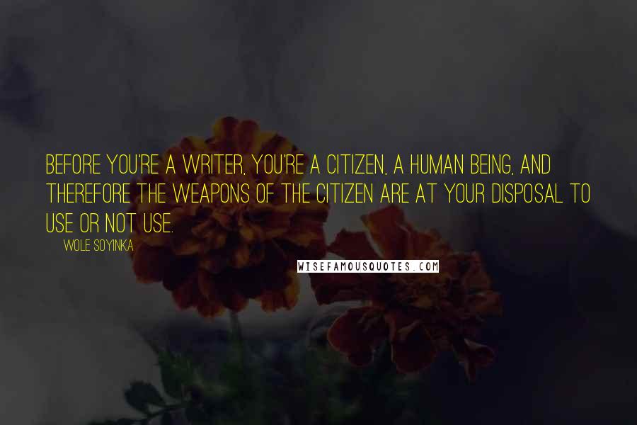 Wole Soyinka quotes: Before you're a writer, you're a citizen, a human being, and therefore the weapons of the citizen are at your disposal to use or not use. Wole Soyinka quotes: Before you're a writer, you're a citizen, a human being, and therefore the weapons of the citizen are at your disposal to use or not use.