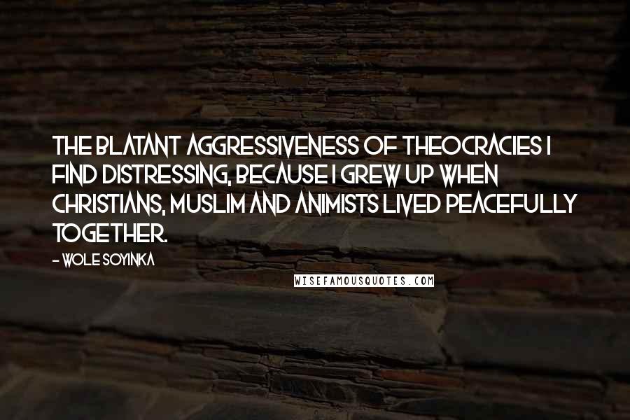 Wole Soyinka quotes: The blatant aggressiveness of theocracies I find distressing, because I grew up when Christians, Muslim and animists lived peacefully together.