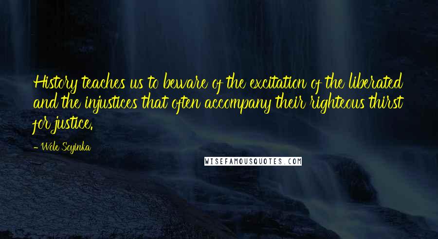 Wole Soyinka quotes: History teaches us to beware of the excitation of the liberated and the injustices that often accompany their righteous thirst for justice. Wole Soyinka quotes: History teaches us to beware of the excitation of the liberated and the injustices that often accompany their righteous thirst for justice.