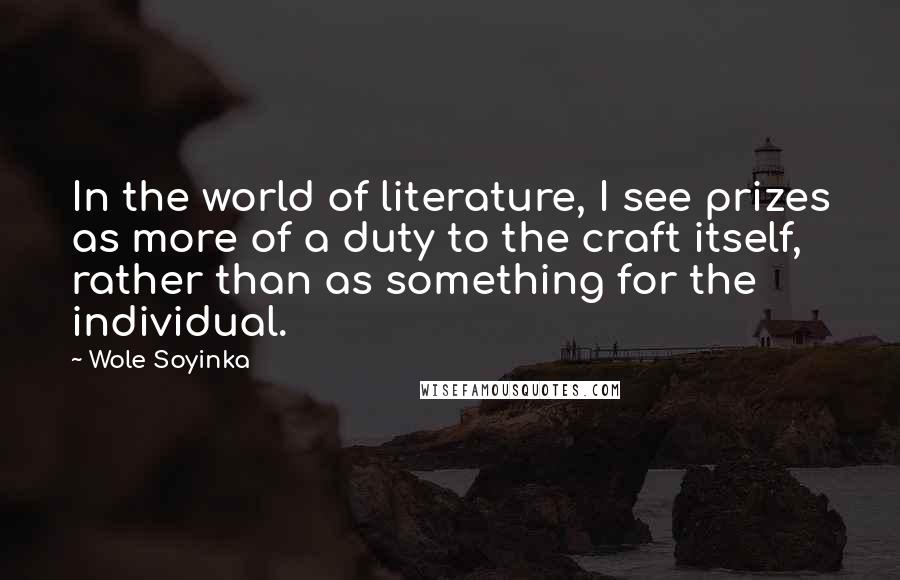 Wole Soyinka quotes: In the world of literature, I see prizes as more of a duty to the craft itself, rather than as something for the individual. Wole Soyinka quotes: In the world of literature, I see prizes as more of a duty to the craft itself, rather than as something for the individual.