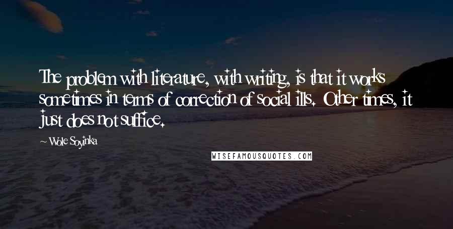 Wole Soyinka quotes: The problem with literature, with writing, is that it works sometimes in terms of correction of social ills. Other times, it just does not suffice.