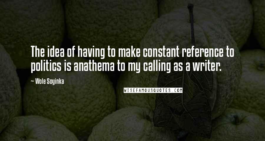 Wole Soyinka quotes: The idea of having to make constant reference to politics is anathema to my calling as a writer.