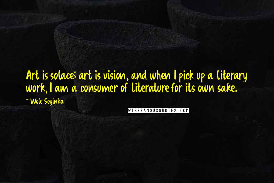 Wole Soyinka quotes: Art is solace; art is vision, and when I pick up a literary work, I am a consumer of literature for its own sake. Wole Soyinka quotes: Art is solace; art is vision, and when I pick up a literary work, I am a consumer of literature for its own sake.