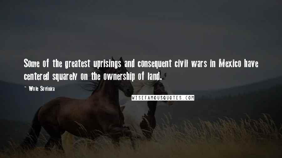 Wole Soyinka quotes: Some of the greatest uprisings and consequent civil wars in Mexico have centered squarely on the ownership of land. Wole Soyinka quotes: Some of the greatest uprisings and consequent civil wars in Mexico have centered squarely on the ownership of land.