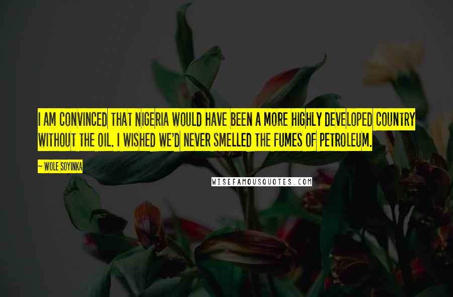 Wole Soyinka quotes: I am convinced that Nigeria would have been a more highly developed country without the oil. I wished we'd never smelled the fumes of petroleum. Wole Soyinka quotes: I am convinced that Nigeria would have been a more highly developed country without the oil. I wished we'd never smelled the fumes of petroleum.
