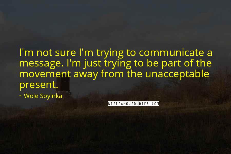 Wole Soyinka quotes: I'm not sure I'm trying to communicate a message. I'm just trying to be part of the movement away from the unacceptable present. Wole Soyinka quotes: I'm not sure I'm trying to communicate a message. I'm just trying to be part of the movement away from the unacceptable present.