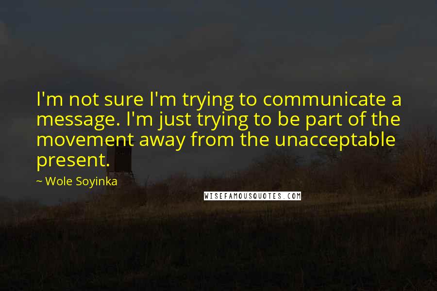 Wole Soyinka quotes: I'm not sure I'm trying to communicate a message. I'm just trying to be part of the movement away from the unacceptable present.