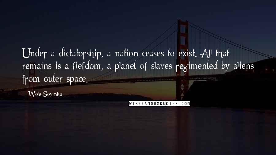 Wole Soyinka quotes: Under a dictatorship, a nation ceases to exist. All that remains is a fiefdom, a planet of slaves regimented by aliens from outer space. Wole Soyinka quotes: Under a dictatorship, a nation ceases to exist. All that remains is a fiefdom, a planet of slaves regimented by aliens from outer space.