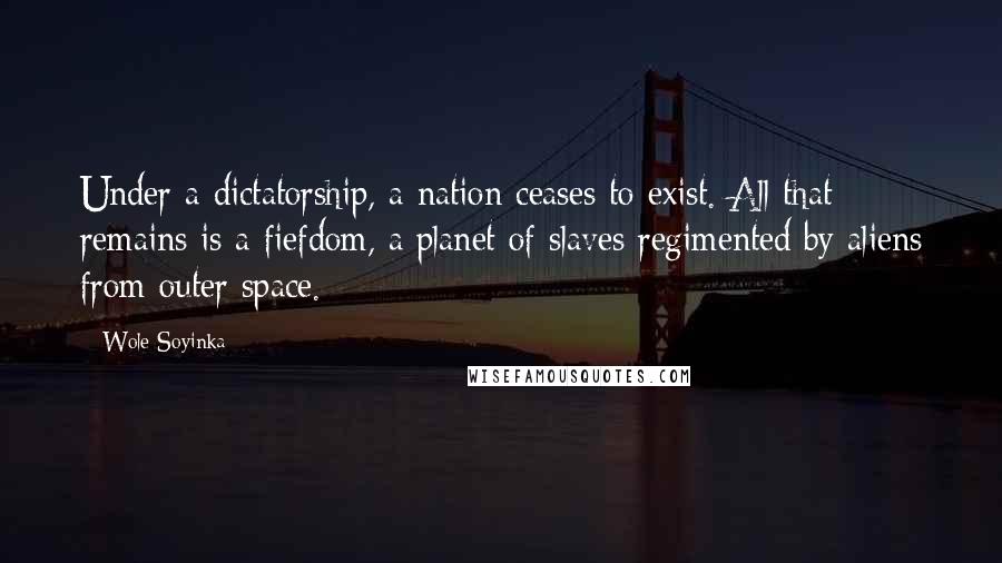 Wole Soyinka quotes: Under a dictatorship, a nation ceases to exist. All that remains is a fiefdom, a planet of slaves regimented by aliens from outer space.