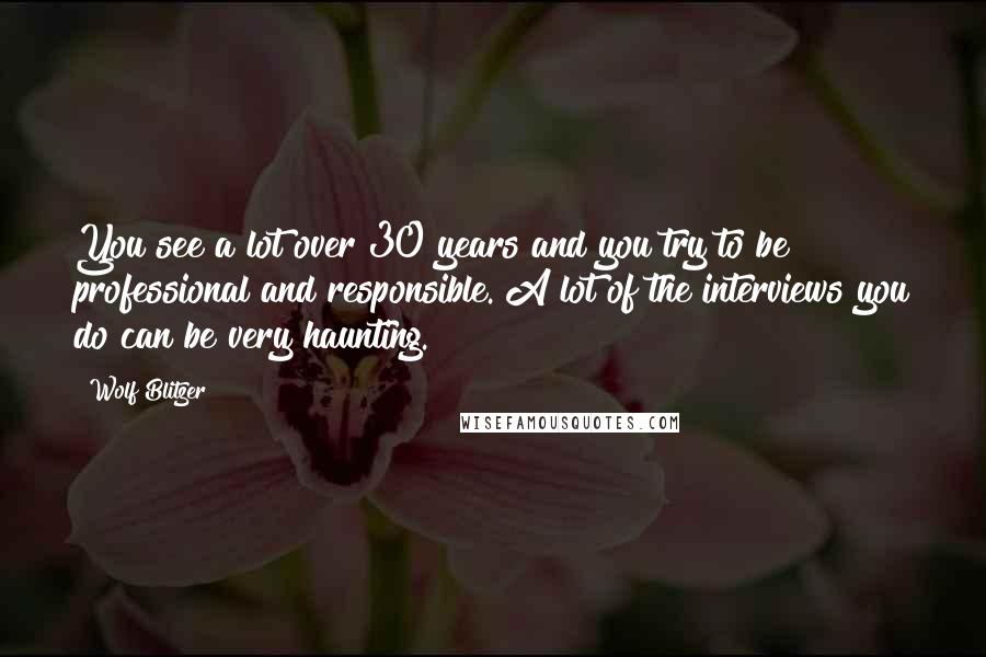 Wolf Blitzer quotes: You see a lot over 30 years and you try to be professional and responsible. A lot of the interviews you do can be very haunting.