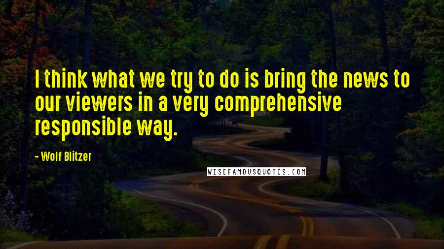 Wolf Blitzer quotes: I think what we try to do is bring the news to our viewers in a very comprehensive responsible way.