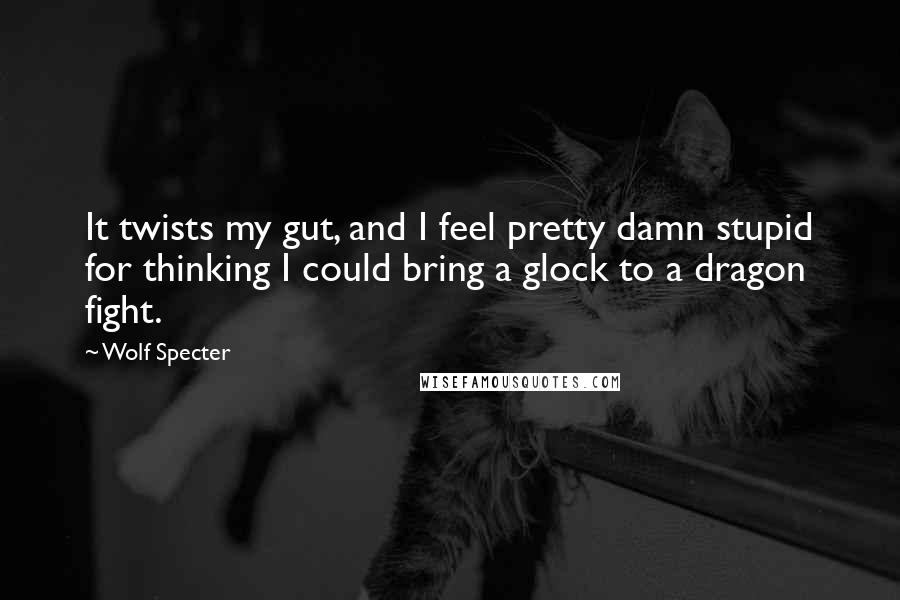 Wolf Specter quotes: It twists my gut, and I feel pretty damn stupid for thinking I could bring a glock to a dragon fight.