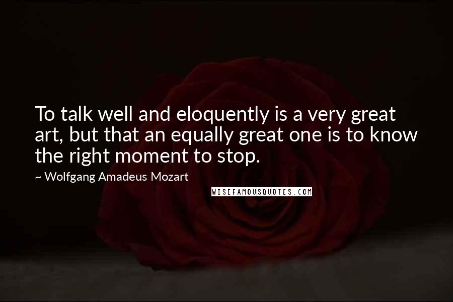 Wolfgang Amadeus Mozart quotes: To talk well and eloquently is a very great art, but that an equally great one is to know the right moment to stop.
