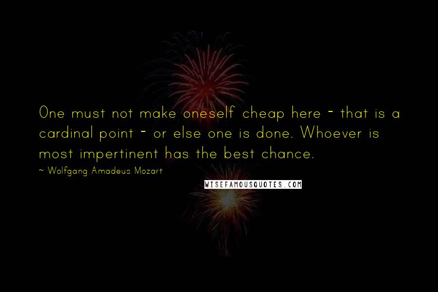 Wolfgang Amadeus Mozart quotes: One must not make oneself cheap here - that is a cardinal point - or else one is done. Whoever is most impertinent has the best chance. Wolfgang Amadeus Mozart quotes: One must not make oneself cheap here - that is a cardinal point - or else one is done. Whoever is most impertinent has the best chance.