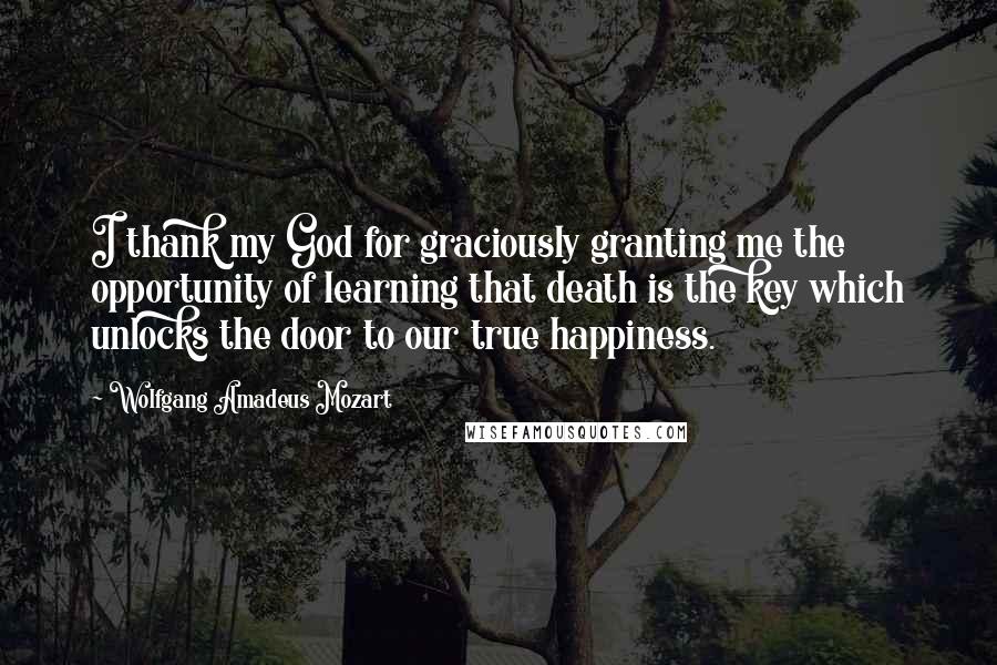 Wolfgang Amadeus Mozart quotes: I thank my God for graciously granting me the opportunity of learning that death is the key which unlocks the door to our true happiness. Wolfgang Amadeus Mozart quotes: I thank my God for graciously granting me the opportunity of learning that death is the key which unlocks the door to our true happiness.