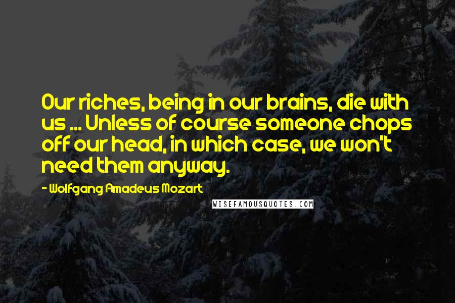 Wolfgang Amadeus Mozart quotes: Our riches, being in our brains, die with us ... Unless of course someone chops off our head, in which case, we won't need them anyway.