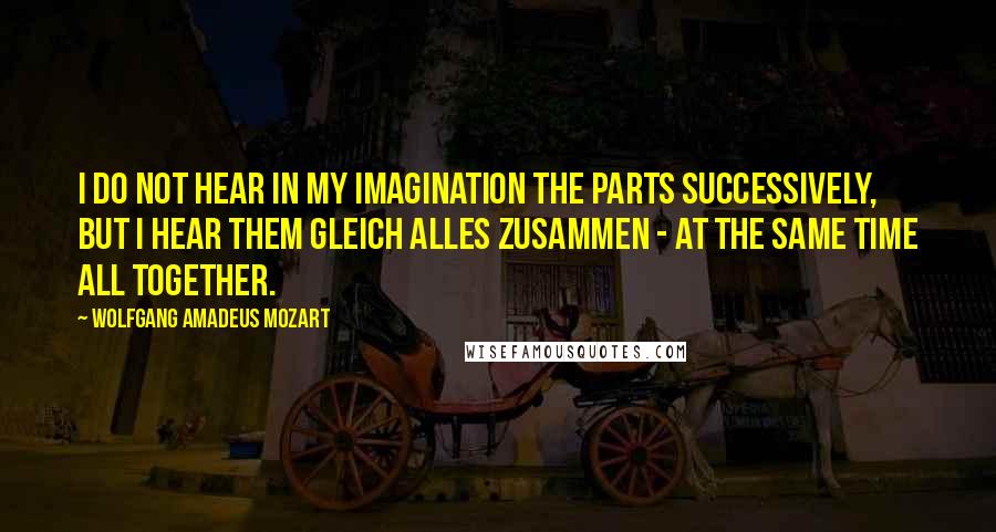 Wolfgang Amadeus Mozart quotes: I do not hear in my imagination the parts successively, but I hear them gleich alles zusammen - at the same time all together. Wolfgang Amadeus Mozart quotes: I do not hear in my imagination the parts successively, but I hear them gleich alles zusammen - at the same time all together.