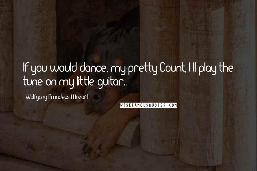 Wolfgang Amadeus Mozart quotes: If you would dance, my pretty Count, I'll play the tune on my little guitar..