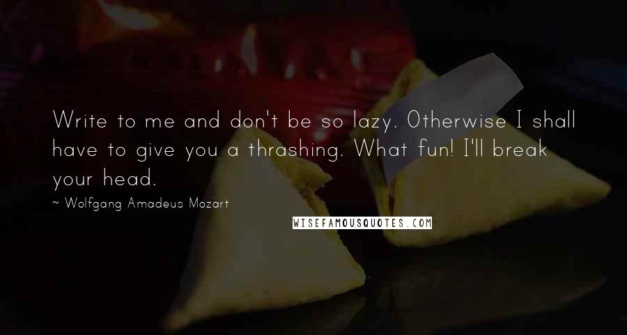 Wolfgang Amadeus Mozart quotes: Write to me and don't be so lazy. Otherwise I shall have to give you a thrashing. What fun! I'll break your head.