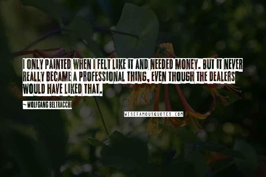Wolfgang Beltracchi quotes: I only painted when I felt like it and needed money. But it never really became a professional thing, even though the dealers would have liked that. Wolfgang Beltracchi quotes: I only painted when I felt like it and needed money. But it never really became a professional thing, even though the dealers would have liked that.