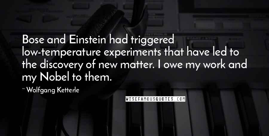 Wolfgang Ketterle quotes: Bose and Einstein had triggered low-temperature experiments that have led to the discovery of new matter. I owe my work and my Nobel to them. Wolfgang Ketterle quotes: Bose and Einstein had triggered low-temperature experiments that have led to the discovery of new matter. I owe my work and my Nobel to them.