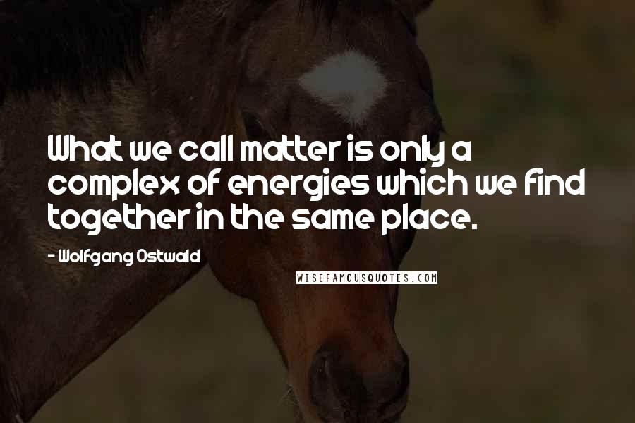 Wolfgang Ostwald quotes: What we call matter is only a complex of energies which we find together in the same place.