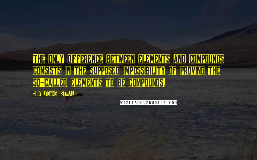 Wolfgang Ostwald quotes: The only difference between elements and compounds consists in the supposed impossibility of proving the so-called elements to be compounds. Wolfgang Ostwald quotes: The only difference between elements and compounds consists in the supposed impossibility of proving the so-called elements to be compounds.