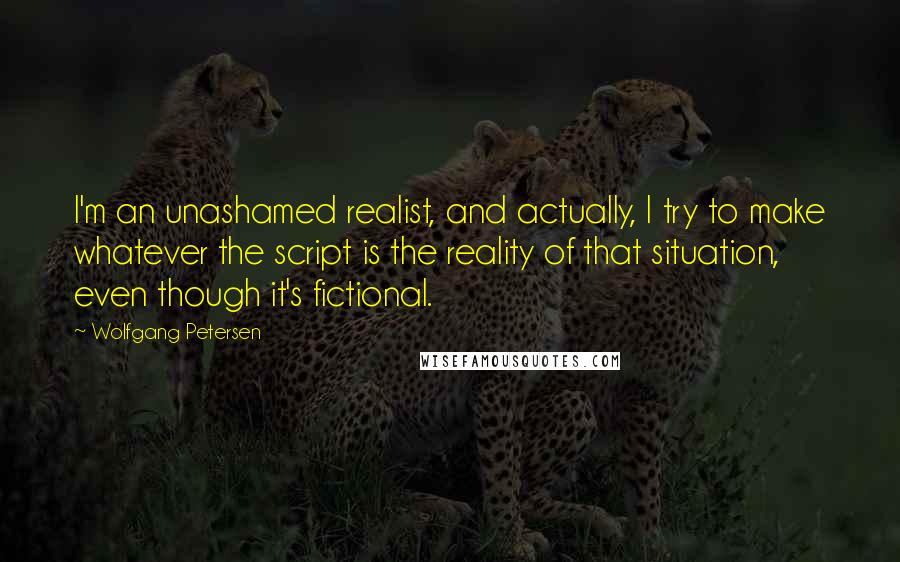 Wolfgang Petersen quotes: I'm an unashamed realist, and actually, I try to make whatever the script is the reality of that situation, even though it's fictional. Wolfgang Petersen quotes: I'm an unashamed realist, and actually, I try to make whatever the script is the reality of that situation, even though it's fictional.