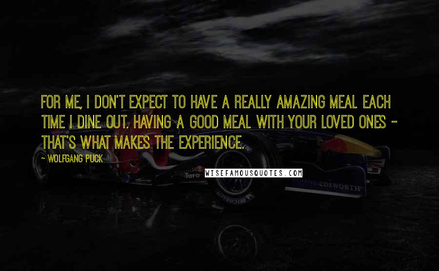 Wolfgang Puck quotes: For me, I don't expect to have a really amazing meal each time I dine out. Having a good meal with your loved ones - that's what makes the experience.