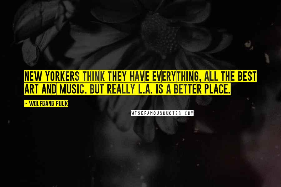 Wolfgang Puck quotes: New Yorkers think they have everything, all the best art and music. But really L.A. is a better place.